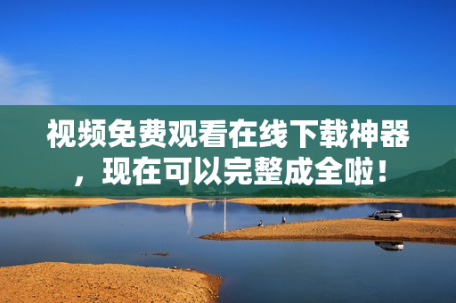 视频免费观看在线下载神器，现在可以完整成全啦！