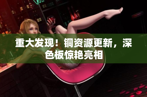 重大发现！铜资源更新，深色板惊艳亮相