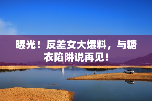 曝光！反差女大爆料，与糖衣陷阱说再见！