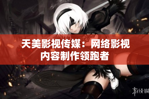  天美影视传媒：网络影视内容制作领跑者