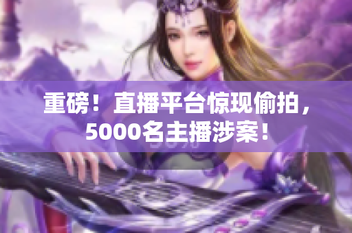 重磅！直播平台惊现偷拍，5000名主播涉案！