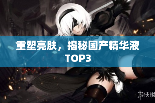 重塑亮肤，揭秘国产精华液TOP3