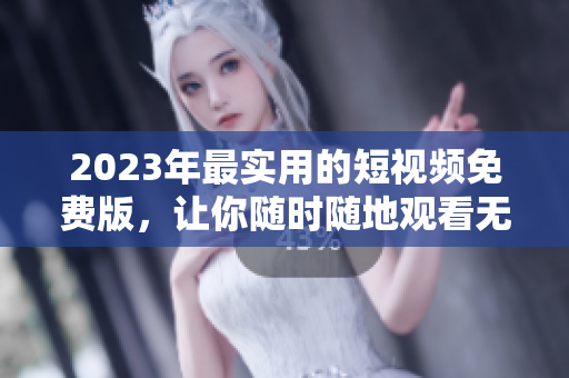2023年最实用的短视频免费版，让你随时随地观看无限内容！