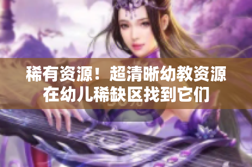稀有资源！超清晰幼教资源在幼儿稀缺区找到它们