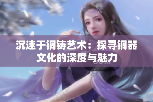 沉迷于铜铸艺术：探寻铜器文化的深度与魅力