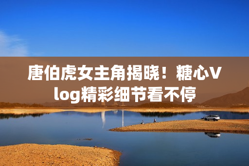 唐伯虎女主角揭晓！糖心Vlog精彩细节看不停