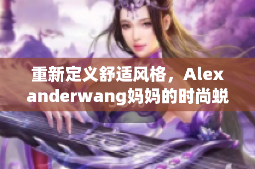 重新定义舒适风格，Alexanderwang妈妈的时尚蜕变