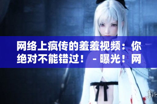 网络上疯传的羞羞视频：你绝对不能错过！ - 曝光！网络热传羞羞视频，据说超级火爆！