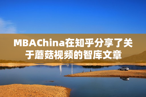 MBAChina在知乎分享了关于蘑菇视频的智库文章