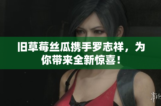 旧草莓丝瓜携手罗志祥，为你带来全新惊喜！