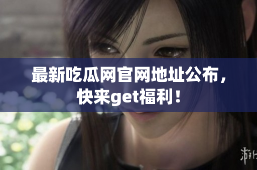 最新吃瓜网官网地址公布，快来get福利！
