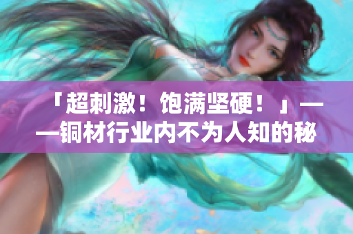 「超刺激！饱满坚硬！」——铜材行业内不为人知的秘密