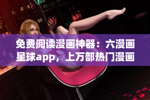 免费阅读漫画神器：六漫画星球app，上万部热门漫画等你来看！