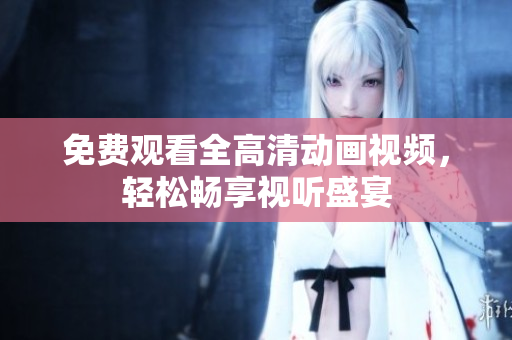 免费观看全高清动画视频，轻松畅享视听盛宴