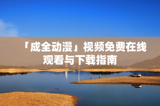 「成全动漫」视频免费在线观看与下载指南