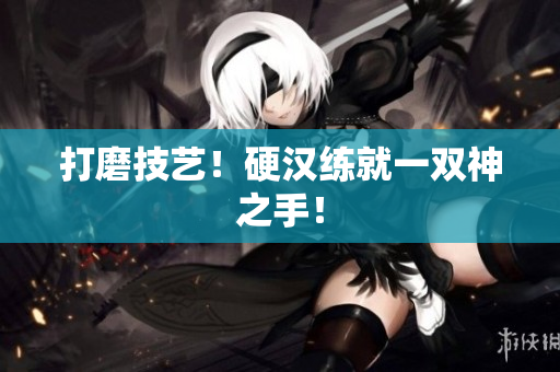 打磨技艺！硬汉练就一双神之手！