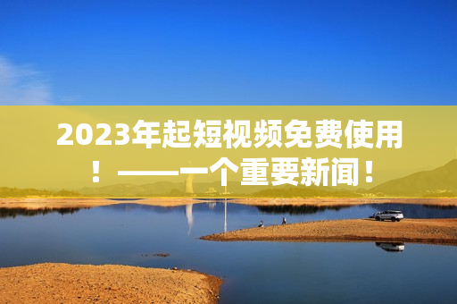 2023年起短视频免费使用！——一个重要新闻！