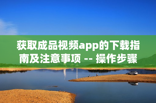 获取成品视频app的下载指南及注意事项 -- 操作步骤简易易懂