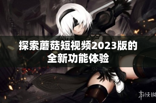 探索蘑菇短视频2023版的全新功能体验