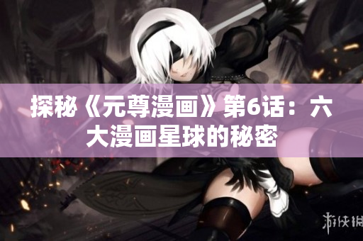探秘《元尊漫画》第6话：六大漫画星球的秘密