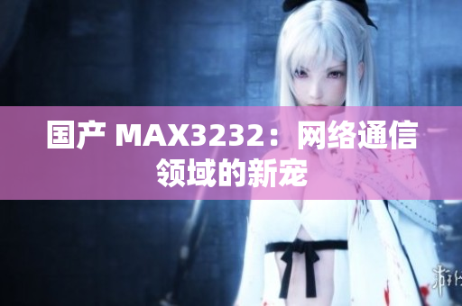 国产 MAX3232：网络通信领域的新宠