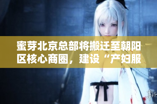 蜜芽北京总部将搬迁至朝阳区核心商圈，建设“产妇服务中心”