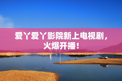 爱丫爱丫影院新上电视剧，火爆开播！