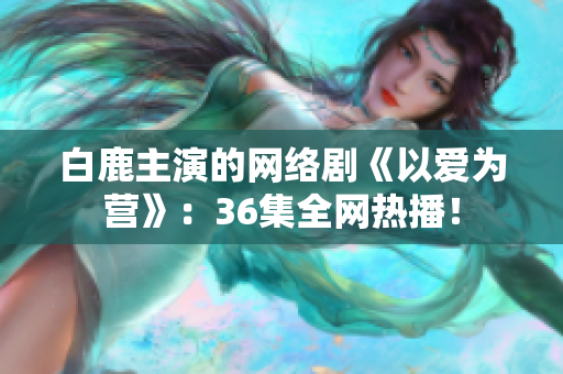 白鹿主演的网络剧《以爱为营》：36集全网热播！
