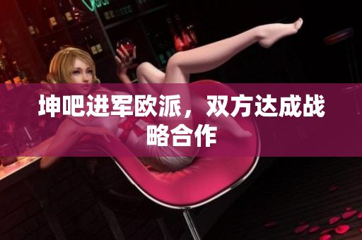坤吧进军欧派，双方达成战略合作