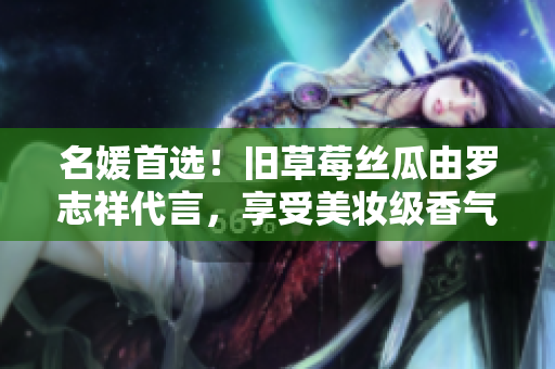 名媛首选！旧草莓丝瓜由罗志祥代言，享受美妆级香气
