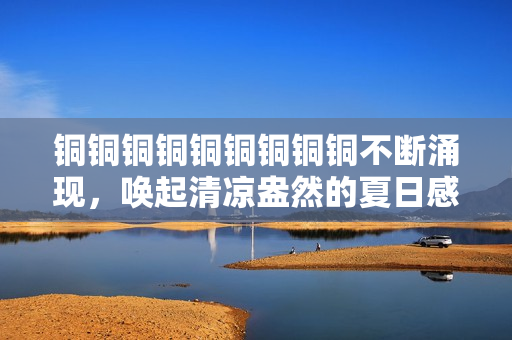 铜铜铜铜铜铜铜铜铜不断涌现，唤起清凉盎然的夏日感。