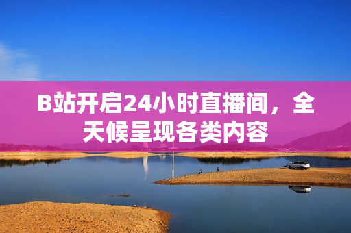 B站开启24小时直播间，全天候呈现各类内容