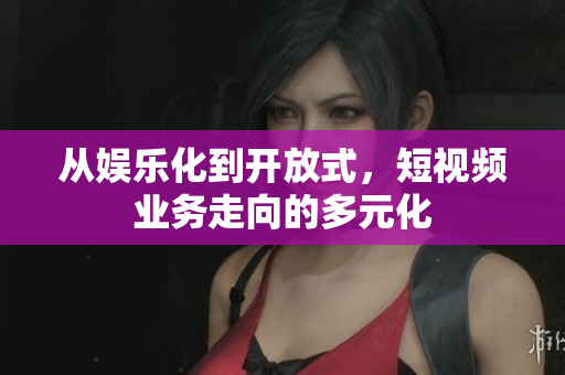 从娱乐化到开放式，短视频业务走向的多元化