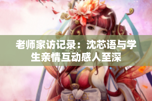 老师家访记录：沈芯语与学生亲情互动感人至深