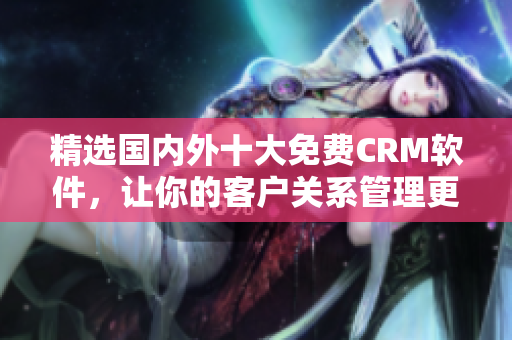 精选国内外十大免费CRM软件，让你的客户关系管理更高效！