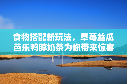 食物搭配新玩法，草莓丝瓜芭乐鸭脖奶茶为你带来惊喜！