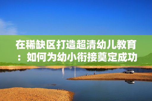 在稀缺区打造超清幼儿教育：如何为幼小衔接奠定成功基础