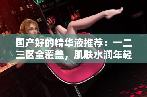 国产好的精华液推荐：一二三区全覆盖，肌肤水润年轻