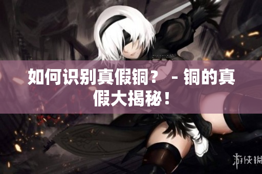 如何识别真假铜？ - 铜的真假大揭秘！