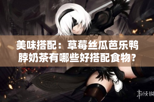 美味搭配：草莓丝瓜芭乐鸭脖奶茶有哪些好搭配食物？