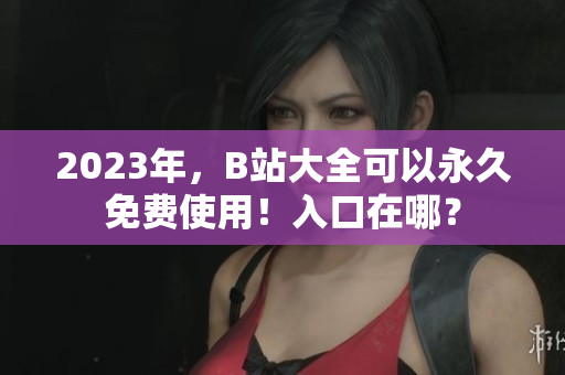 2023年，B站大全可以永久免费使用！入口在哪？