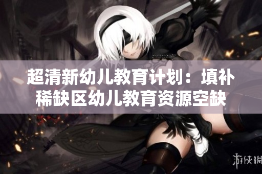 超清新幼儿教育计划：填补稀缺区幼儿教育资源空缺