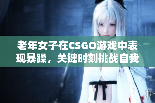 老年女子在CSGO游戏中表现暴躁，关键时刻挑战自我
