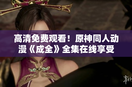 高清免费观看！原神同人动漫《成全》全集在线享受