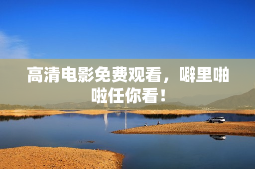 高清电影免费观看，噼里啪啦任你看！