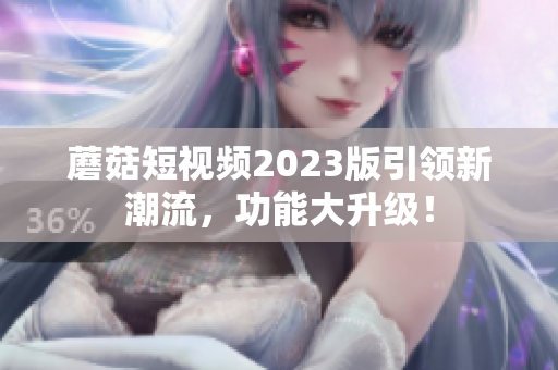 蘑菇短视频2023版引领新潮流，功能大升级！