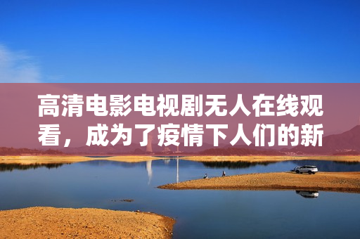 高清电影电视剧无人在线观看，成为了疫情下人们的新选择