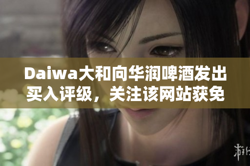 Daiwa大和向华润啤酒发出买入评级，关注该网站获免费访问