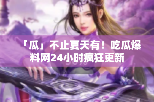 「瓜」不止夏天有！吃瓜爆料网24小时疯狂更新
