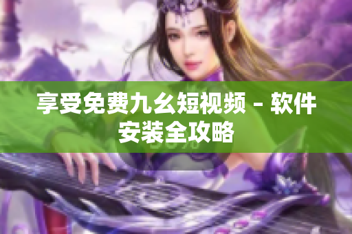 享受免费九幺短视频 – 软件安装全攻略